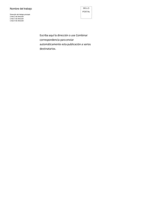Nombre del trabajo                                                    SELLO
                                                                     POSTAL
Dirección del trabajo principal
Línea 2 de dirección
Línea 3 de dirección
Línea 4 de dirección




                                  Escriba aquí la dirección o use Combinar
                                  correspondencia para enviar
                                  automáticamente esta publicación a varios
                                  destinatarios.
 