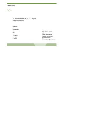 Jean Shop




      Te invitamos este 18-10-11 a la gran
      inauguración VIP



      Ramon

      Gutierrez
                                             Calle: Mariano Jimenez
      HP                                     #469
                                             Colina: Independencia
      Tijuana
                                             Teléfono: 555-555-5555
                                             Fax: 555-555-5555
      21456                                  Correo: alguien@example.com
 