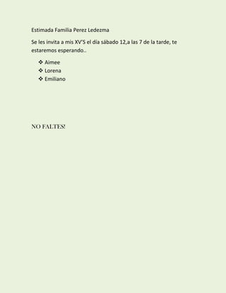 Estimada Familia Perez Ledezma
Se les invita a mis XV’S el día sábado 12,a las 7 de la tarde, te
estaremos esperando..
 Aimee
 Lorena
 Emiliano
NO FALTES!
 