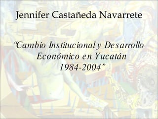 Jennifer Castañeda Navarrete “ Cambio Institucional y Desarrollo Económico en Yucatán 1984-2004” 