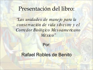 Presentación del libro: “ Las unidades de manejo para la conservación de vida silvestre y el Corredor Biológico Mesoamericano México” Por: Rafael Robles de Benito 
