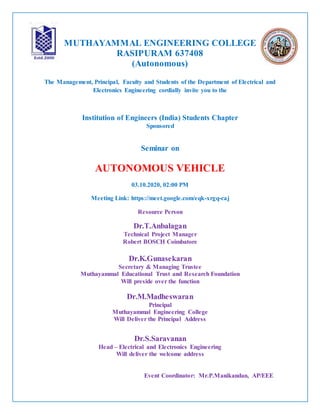 MUTHAYAMMAL ENGINEERING COLLEGE
RASIPURAM 637408
(Autonomous)
The Management, Principal, Faculty and Students of the Department of Electrical and
Electronics Engineering cordially invite you to the
Institution of Engineers (India) Students Chapter
Sponsored
Seminar on
AUTONOMOUS VEHICLE
03.10.2020, 02:00 PM
Meeting Link: https://meet.google.com/eqk-xrgq-caj
Resource Person
Dr.T.Anbalagan
Technical Project Manager
Robert BOSCH Coimbatore
Dr.K.Gunasekaran
Secretary & Managing Trustee
Muthayammal Educational Trust and Research Foundation
Will preside over the function
Dr.M.Madheswaran
Principal
Muthayammal Engineering College
Will Deliver the Principal Address
Dr.S.Saravanan
Head – Electrical and Electronics Engineering
Will deliver the welcome address
Event Coordinator: Mr.P.Manikandan, AP/EEE
 