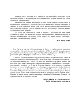 Demersul analitic al Elenei Prus, impunător prin substanţă şi cuprindere, ia în
dezbatere fenomene şi personalităţi ale literaturii universale, surprinse prioritar sub aspect
intercultural şi interdisciplinar.
Determinate de contextul multicultural în care suntem angajaţi la ora actuală a
europenizării şi mondializării, a dialogului valoric, care sensibilizează problema identităţilor şi
factorilor de risc ai globalizării, studiile Elenei Prus se înscriu organic în contextul dezbaterilor
de azi – filosofice, sociologice, culturale, economice şi de altă natură – despre identitatea valorică
în condiţiile proceselor integrării.
Prin cărțile sale construiește o Europă a culturilor, o deschidere spre lume, lumea
occidentală în primul rând, făcând din corelaţia naţional-universal o preocupare specifică. În
ansamblu, volumele Elenei Prus prezintă calităţi exegetice şi o acribie filologică remarcabilă,
care impun o cercetătoare serios afirmată.
Acad. Mihai CIMPOI
Elena Prus a eu le grand mérite de s’attaquer { décrire un mythe moderne. Les mythes
anciens de l’aire indo-européenne, on les connaît, ils ont été décrits, racontés, glosés, transposés
par la littérature, les diverses sciences et par l’art depuis l’Antiquité (pensons { Ovide) jusqu’{ nos
jours (voir le mythe d’Œdipe, pour ne citer que l’un des plus célèbres). […]
En revanche, la littérature est beaucoup plus rare concernant les mythes modernes, notions et
corpus plus flous qui paraissent plus difficiles à cerner, à décrire et à interpréter, plus complexes,
parfois plus évanescents, plus « diffus », car jouant sur des supports très divers, soumis à des
contraintes et des avatars économiques et culturels plus nombreux, et à obsolescence plus rapide.
Le mythe de la « parisienne » est de ceux-l{. Elena Prus s’attache { en cartographier les origines,
les raisons, les incarnations, les variantes, ce qui n’est pas simple tant il faut démêler les divers
paramètres qui construisent et définissent le mythe, ensemble diffus et réajustable de stéréotypes
narratifs et idéologiques élaborés dans des endroits divers de la culture d’une époque, et élaborés
par des acteurs sociaux divers (la littérature, la mode, la politique) et sur des supports divers,
matériels (la presse, le livre, l’image), humains (les « modèles ») ou immatériels (l’opinion). Un
très beau travail de cartographie culturelle.
Philippe HAMON, Dr. Professeur émérite,
Université Nouvelle Sorbonne, Paris
 