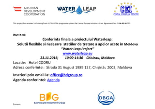 This project has received co-funding from KEP AUSTRIA programme under the Central Europe Initiative Grant Agreement No . 1206.AF.067-15
Partners:
INVITATIE:
Conferinta finala a proiectului Waterleap:
Solutii flexibile si necesare statiilor de tratare a apelor uzate in Moldova
‘’Water Leap Project’’
www.waterleap.eu
23.11.2016; 10:00-14:30 Chisinau, Moldova
Locatie: Hotel CODRU
Adresa conferintei: Strada 31 August 1989 127, Chișinău 2002, Moldova
Inscrieri prin email la: office@bdgroup.ro
Agenda conferintei: Agenda
 