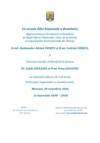 Cu ocazia Zilei Naționale a României,
Reprezentantul Permanent al României
pe lângă Oficiul Națiunilor Unite de la Geneva
și organizațiile internaționale din Elveția,
D-nul. Ambasador Adrian VIERIŢA și D-na. Codrina VIERIŢA,
și
Consulul onorific al României la Geneva,
Dr. Guido GIANASSO și D-na. Irina GIANASSO,
au deosebita plăcere de a vă invita
la Recepția organizată cu această ocazie,
Miercuri, 30 noiembrie 2016,
în intervalul 18:00 – 20:00
WIPO Rugam confirmați participarea dvs.
34, Chemin des Colombettes la tel 022 752 10 90
1211 Geneve sau e-mail roevents@outlook.com
 