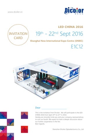 www.dicolor.cn
LED CHINA 2016
19th
‐ 22nd
Sept 2016
Shanghai New International Expo Centre (SNIEC)
E1C12
INVITATION
CARD
ThisistheinvitationfromDicolor.WewillparticipateintheLED
CHINA2016fromSpet19th
to22nd
in2016.
Herebywesincerelyinviteyouandyourcompanyrepresentatives
tovisitourbooth.Weexpecttohaveadeeperdiscussionabout
ourfurthercooperationinthefair.
Bestregards.
ShenzhenDicolorOptoelectronicsCo.,Ltd
Dear
 