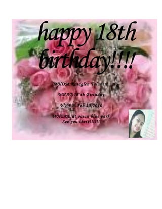 WHOM:Rosaglen Talavera

  WHAT:18’th Birthday

   WHEN:Feb.20,2010

WHERE:at ocean blue park
   See you there!!!!!!
 