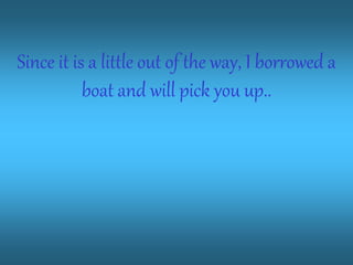 Since it is a little out of the way, I borrowed a
boat and will pick you up..
 