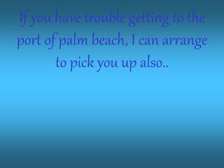 If you have trouble getting to the
port of palm beach, I can arrange
to pick you up also..
 