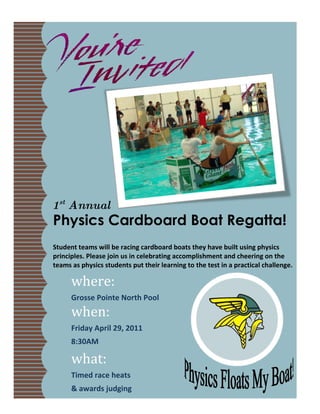 1st Annual
Physics Cardboard Boat Regatta!
Student teams will be racing cardboard boats they have built using physics
principles. Please join us in celebrating accomplishment and cheering on the
teams as physics students put their learning to the test in a practical challenge.

      where:
      Grosse Pointe North Pool
      when:
      Friday April 29, 2011
      8:30AM

      what:
      Timed race heats
      & awards judging
 