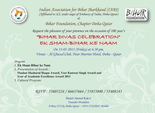 Indian Association for Bihar Jharkhand (IABJ)
                  (Afﬁliated to ICC under aegis of Embassy of India, Doha-Qatar)
                                                 &
                       Bihar Foundation, Chapter Doha-Qatar
             Request the pleasure of your presence on the occasion of 100 year’s
                "BIHAR DIVAS CELEBRATION"
                 EK SHAM-BIHAR KE NAAM
                            On 13-05-2011 (Friday) at 6.30 pm,
                Venue: - Al Ghazal Club, Near Marriot Hotel, Doha - Qatar
Program
1. Ek Sham Bihar ke Nam
2. Presentation of Awards :
  Maulan Mazharul Haque Award, Veer Kunwar Singh Award and
  Year of Academic Excellence Award 2011
3. Cultural Program


               RSVP : 55605224 / 66637664 / 55853800 / 55408143
                                       Shakil Ahmed Kakvi
                                       Founder President
                         P.Box-35132‫ ﻭ‬Doha-Qatar - +974-55242045 Mobile
 