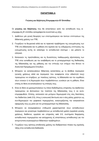 Πρόζκληζη εκδήλωζης ενδιαθέρονηος για εκπαίδεσζη επιμορθωηών Β’ επιπέδοσ


                                     ΠΑΡΑΡΣΗΜΑ Α


                  Γνώζειρ και δεξιόηηηερ Δπιμοπθυηών Β’ Δπιπέδος



Οη γνώζειρ και δεξιόηηηερ πνπ ζα απνθηήζνπλ θαηά ηελ εθπαίδεπζή ηνπο νη
επηκνξθσηέο Β’ επηπέδνπ θαηαγξάθνληαη ζπλνπηηθά σο εμήο:

1. Γηαζέηνπλ κία γεληθή ζεψξεζε ησλ επηζηεκνινγηθψλ θαη ινηπψλ επηπηψζεσλ ηεο
   δηδαθηηθήο ρξήζεο ησλ ΣΠΔ.

2. Γλσξίδνπλ ηα ζεσξεηηθά αιιά θαη ηα πξαθηηθά πξνβιήκαηα ηεο ελζσκάησζεο ησλ
   ΣΠΔ ζηε δηδαζθαιία θαη ηε κάζεζε ζην ζρνιείν θαη ηηο ελδερφκελεο επηπηψζεηο ηεο
   ελζσκάησζεο απηήο ζε νιφθιεξν ην εθπαηδεπηηθφ ζχζηεκα – θαη κάιηζηα ην
   ειιεληθφ.

3. Καηαλννχλ ηηο πξνυπνζέζεηο θαη ηηο δπλαηφηεηεο παηδαγσγηθήο αμηνπνίεζεο ησλ
   ΣΠΔ ζηελ εθπαίδεπζε γηα ηελ αλαβάζκηζε θαη ην κεηαζρεκαηηζκφ ηεο δηαδηθαζίαο
   ηεο δηδαζθαιίαο θαη ηεο κάζεζεο θαη ηελ επίηεπμε ησλ ζηφρσλ πνπ ζέηνπλ ην
   Αλαιπηηθά Πξνγξάκκαηα ΢πνπδψλ.

4. Μπνξνχλ λα θαηαζθεπάζνπλ δηδαθηηθέο θαηαζηάζεηο κε ηε βνήζεηα ινγηζκηθνχ
   (γεληθήο ρξήζεσο αιιά θαη ινγηζκηθνχ πνπ αλαθέξεηαη ζηελ εηδηθφηεηά ηνπο)
   πξνθεηκέλνπ λα ζηεξίμνπλ, κε πνηθίινπο ηξφπνπο, ηε δηδαζθαιία θαη ηελ εθκάζεζε
   λέσλ ελλνηψλ ή ηε δεκηνπξγία λέσλ πεξηβαιιφλησλ, επλντθψλ γηα ηε κάζεζε. Δίλαη
   επίζεο ζε ζέζε λα αηηηνινγήζνπλ ηηο επηινγέο ηνπο.

5. Δίλαη ζε ζέζε λα ρξεζηκνπνηήζνπλ ηηο πιένλ δηαδεδνκέλεο ππεξεζίεο ηνπ Γηαδηθηχνπ
   πξνθεηκέλνπ λα βειηηψζνπλ ηελ πνηφηεηα ηεο δηδαζθαιίαο ηνπο ή λα απηo-
   επηκνξθσζνχλ. Δπίζεο, θαηαλννχλ θαη κεηέρνπλ δεκηνπξγηθά ζηηο λέεο δηαζηάζεηο
   ηνπ δηαδηθηχνπ (web 2.0), φπσο ε θνηλσληθή δηθηχσζε θαη ν λένο ξφινο ρξεζηψλ σο
   ζπλ-δεκηνπξγψλ ηνπ ςεθηαθνχ πεξηερνκέλνπ, αλαγλσξίδνληαο ηελ αλαγθαηφηεηα
   εθαξκνγήο ηνπο σο κέζν γηα ηνλ κεηαζρεκαηηζκφ ηεο δηδαζθαιίαο.

6. Μπνξνχλ λα ζθηαγξαθήζνπλ επηζπκεηά ραξαθηεξηζηηθά λέσλ εθπαηδεπηηθψλ
   ινγηζκηθψλ θαη γεληθφηεξα πεξηβαιιφλησλ κε εθπαηδεπηηθή ρξήζε (εξγαιεία γεληθήο
   ρξήζεσο, δηαδίθηπν, εξγαιεία θαη ππεξεζίεο web 2.0, ζπζηήκαηα δηαρείξηζεο
   εθπαηδεπηηθνχ πεξηερνκέλνπ θαη αζχγρξνλεο εμ απνζηάζεσο εθπαίδεπζεο) γηα ηελ
   αληηκεηψπηζε ζπγθεθξηκέλσλ δηδαθηηθψλ πξνβιεκάησλ.

7. Γλσξίδνπλ ηνπο ηξφπνπο απνδνηηθήο ρξήζεο ηνπ δηαδξαζηηθνχ πίλαθα ηεο ζρνιηθήο
   ηάμεο ζηελ εθπαηδεπηηθή δηαδηθαζία.


                                                                                 10
 