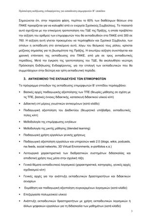 Πρόζκληζη εκδήλωζης ενδιαθέρονηος για εκπαίδεσζη επιμορθωηών Β’ επιπέδοσ


΢εκεηψλεηαη φηη, ζηελ παξνχζα θάζε, πεξίπνπ ην 60% ησλ δηαζέζηκσλ ζέζεσλ ζηα
ΠΑΚΔ πξννξίδεηαη γηα λα θαιπθζεί απφ ελ ελεξγεία ΢ρνιηθνχο ΢πκβνχινπο. To πνζνζηφ
απηφ ζρεηίδεηαη κε ηελ επηθείκελε ηξνπνπνίεζε ηνπ ΣΓΔ ηεο Πξάμεο, ε νπνία πξνβιέπεη
ηελ αχμεζε ηνπ αξηζκνχ ησλ επηκνξθσηψλ πνπ ζα εθπαηδεπζνχλ ζηα ΠΑΚΔ απφ 300 ζε
760. Ζ αχμεζε απηή γίλεηαη πξνθεηκέλνπ λα πεξηιεθζνχλ θαη ΢ρνιηθνί ΢χκβνπινη, ησλ
νπνίσλ ε εθπαίδεπζε ζην αληηθείκελν απηφ, ιφγσ ηνπ ζεζκηθνχ ηνπο ξφινπ, θξίλεηαη
κείδνλνο ζεκαζίαο γηα ηε βησζηκφηεηα ηεο Πξάμεο. Ζ αλσηέξσ αχμεζε ζπλεπάγεηαη θαη
ρξνληθή επέθηαζε ηεο εθπαίδεπζεο ζηα ΠΑΚΔ, απφ κία ζε ηξεηο εθπαηδεπηηθέο
πεξηφδνπο. Μεηά ηελ έγθξηζε ηεο ηξνπνπνίεζεο ηνπ ΣΓΔ, ζα αθνινπζήζεη λεψηεξε
Πξφζθιεζε Δθδήισζεο Δλδηαθέξνληνο, γηα ηελ επηινγή ησλ εθπαηδεπηηθψλ πνπ ζα
ζπκκεηάζρνπλ ζηελ δεχηεξε θαη ηξίηε εθπαηδεπηηθή πεξίνδν.

    3. ΑΝΣΙΚΔΙΜΔΝΟ ΣΗ΢ ΔΚΠΑΙΓΔΤ΢Η΢ ΣΩΝ ΔΠΙΜΟΡΦΩΣΩΝ

Σν πξφγξακκα ζπνπδψλ ηεο εθπαίδεπζεο επηκνξθσηψλ Β’ επηπέδνπ πεξηιακβάλεη:

   Βαζηθέο αξρέο παηδαγσγηθήο αμηνπνίεζεο ησλ ΣΠΔ (ζεσξίεο κάζεζεο ζε ζρέζε κε
    ηηο ΣΠΔ, βαζηθέο έλλνηεο δηδαθηηθήο, θαηαζθεπή δηδαθηηθνχ πιηθνχ θιπ)

   Γηδαθηηθή επί κέξνπο γλσζηηθψλ αληηθεηκέλσλ (θαηά θιάδν)

   Παηδαγσγηθή αμηνπνίεζε ηνπ Γηαδηθηχνπ (ζεσξεηηθφ ππφβαζξν, εθπαηδεπηηθέο
    πχιεο θιπ)

   Μεζνδνινγία ηεο επηκφξθσζεο ελειίθσλ

   Μεζνδνινγία ηεο κηθηήο κάζεζεο (blended learning)

   Παηδαγσγηθή ρξήζε εξγαιείσλ γεληθήο ρξήζεσο

   Παηδαγσγηθή αμηνπνίεζε εξγαιείσλ θαη ππεξεζηψλ web 2.0 (blogs, wikis, podcasts,
    rss feeds, social networks, 3D Virtual Environments, e-portfolios θ.α.)

   Λεηηνπξγηθά ραξαθηεξηζηηθά ησλ δηαδξαζηηθψλ ζπζηεκάησλ δηδαζθαιίαο θαη
    απνδνηηθή ρξήζε ηνπο κέζα ζηελ ζρνιηθή ηάμε

   Γεληθά ζέκαηα εθπαηδεπηηθνχ ινγηζκηθνχ (ραξαθηεξηζηηθά, θαηεγνξίεο, γεληθέο αξρέο
    ζρεδηαζκνχ θιπ)

   Γεληθέο αξρέο γηα ηελ αλάπηπμε εθπαηδεπηηθψλ δξαζηεξηνηήησλ θαη δηδαθηηθψλ
    ζελαξίσλ

   Δθκάζεζε θαη παηδαγσγηθή αμηνπνίεζε ζπγθεθξηκέλσλ ινγηζκηθψλ (θαηά θιάδν)

   Δπεμεξγαζία πνιπκεζηθνχ πιηθνχ

   Αλάπηπμε εθπαηδεπηηθψλ δξαζηεξηνηήησλ κε ρξήζε εθπαηδεπηηθψλ ινγηζκηθψλ ή
    άιισλ ςεθηαθψλ εξγαιείσλ γηα ηε δηδαζθαιία ησλ καζεκάησλ (θαηά θιάδν)
                                                                                        3
 