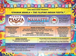  
                                       SING INDIA BAND PRESENTS
         “CHAMAK MANILA > THE FILIPINO INDIAN FIESTA.”
                                            MAJOR SPONSORS
                                                                                                          DEPARTMENT OF TOURISM

                                                                                                          PHILIPPINE
                                                                                                          RETIREMENT
                                                                                         
                                                                                                          AUTHORITY
                                                www.phindia.info                         

                                                                                         
                                           connecting India and the Philippines. 

                                                                                                                   
SPONSORED ENTRANCE                              MAJOR ATTRACTIONS                                        FREE ENTRANCE
    GUARANTEED SEAT             BOLLYWOOD DANCES BY FILIPINO INDIAN TALENT                           GREAT VIEW FROM THE MALL
      FREE PARKING                                                                                     INDIAN FOOD FOR SALE
   POPCORN ICECREAM           THE PUNJAB EXPERIENCE BY THE “Irma Tamber” Group                          STANDING AREA ONLY
    SOVENIOR PHOTOS                         And a surprise number.                                       30 RESTAURANTS TO
        BALOONS                      FIREWORKS      FREE JELIBEE TASTING                                 CHOOSE FROM WITH
         DETAILS AT            VIP GUESTS HEADED BY PRA CHAIR AND MEGAWORLD.                               SPECIAL DEALS
popular@skybroadband.com.ph                                                                                 FREE PARKING 
                                                                                
                     ADDED FUN WITH                              DO YOU WISH TO STAY PERMANENTLY IN THE PHILIPPINES?
             TALL GUYS UPTO 10 FEET GIGANTES.                      FOR ALL THOSE 35 YEARS AND ABOVE AND WITH INVESTMENT
                JUGGLERS & STILT WALKERS.                        CHECK OUT THE MEGAWORLD & PRA BOOTHS. 
                                                                                     
 4 PM TO 7 PM OCTOBER 23 SUNDAY                                               FOR MORE DETAILS: CONTACT 
                                                                                   cjwasu@gmail.com 
   McKINLEY VENICE PIAZZA MALL, FORT BONIFACIO 
                                                                        MOST INDIAN GROCERY AND RESTAURANTS 
              OPEN TO ONE AND ALL. 
                                                                      09196191150     Just text us.             09178159889 
        HOUSE RULES MUST BE RESPECTED.                                                           
 