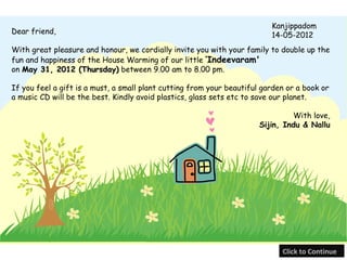 Kanjippadom
Dear friend,                                                              14-05-2012
With great pleasure and honour, we cordially invite you with your family to double up the
fun and happiness of the House Warming of our little ‘Indeevaram'
on May 31, 2012 (Thursday) between 9.00 am to 8.00 pm.

If you feel a gift is a must, a small plant cutting from your beautiful garden or a book or
a music CD will be the best. Kindly avoid plastics, glass sets etc to save our planet.

                                                                                With love,
                                                                       Sijin, Indu & Nallu




                                                                             Click to Continue
 