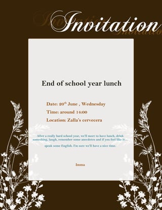 End of school year lunch

         Date: 20th June , Wednesday
         Time: around 14:00
         Location: Zalla’s cervecera


  After a really hard school year, we’ll meet to have lunch, drink
something, laugh, remember some anecdotes and if you feel like it…
        speak some English. I’m sure we’ll have a nice time.




                              Imma
 