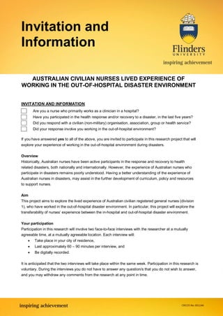 Invitation and
Information

  AUSTRALIAN CIVILIAN NURSES LIVED EXPERIENCE OF
WORKING IN THE OUT-OF-HOSPITAL DISASTER ENVIRONMENT


INVITATION AND INFORMATION
        Are you a nurse who primarily works as a clinician in a hospital?
        Have you participated in the health response and/or recovery to a disaster, in the last five years?
        Did you respond with a civilian (non-military) organisation, association, group or health service?
        Did your response involve you working in the out-of-hospital environment?

If you have answered yes to all of the above, you are invited to participate in this research project that will
explore your experience of working in the out-of-hospital environment during disasters.

Overview
Historically, Australian nurses have been active participants in the response and recovery to health
related disasters, both nationally and internationally. However, the experience of Australian nurses who
participate in disasters remains poorly understood. Having a better understanding of the experience of
Australian nurses in disasters, may assist in the further development of curriculum, policy and resources
to support nurses.

Aim
This project aims to explore the lived experience of Australian civilian registered general nurses (division
1), who have worked in the out-of-hospital disaster environment. In particular, this project will explore the
transferability of nurses’ experience between the in-hospital and out-of-hospital disaster environment.

Your participation
Participation in this research will involve two face-to-face interviews with the researcher at a mutually
agreeable time, at a mutually agreeable location. Each interview will:
        Take place in your city of residence,
        Last approximately 60 – 90 minutes per interview, and
        Be digitally recorded.

It is anticipated that the two interviews will take place within the same week. Participation in this research is
voluntary. During the interviews you do not have to answer any question/s that you do not wish to answer,
and you may withdraw any comments from the research at any point in time.
 