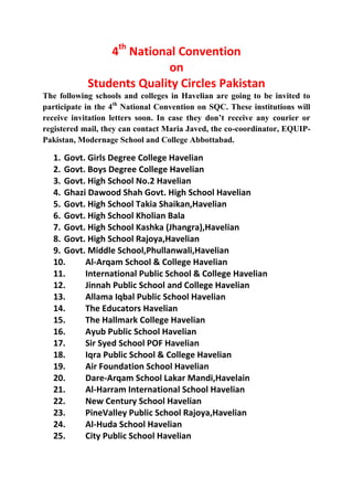 4th National Convention
                           on
            Students Quality Circles Pakistan
The following schools and colleges in Havelian are going to be invited to
participate in the 4th National Convention on SQC. These institutions will
receive invitation letters soon. In case they don’t receive any courier or
registered mail, they can contact Maria Javed, the co-coordinator, EQUIP-
Pakistan, Modernage School and College Abbottabad.

  1. Govt. Girls Degree College Havelian
  2. Govt. Boys Degree College Havelian
  3. Govt. High School No.2 Havelian
  4. Ghazi Dawood Shah Govt. High School Havelian
  5. Govt. High School Takia Shaikan,Havelian
  6. Govt. High School Kholian Bala
  7. Govt. High School Kashka (Jhangra),Havelian
  8. Govt. High School Rajoya,Havelian
  9. Govt. Middle School,Phullanwali,Havelian
  10.     Al-Arqam School & College Havelian
  11.     International Public School & College Havelian
  12.     Jinnah Public School and College Havelian
  13.     Allama Iqbal Public School Havelian
  14.     The Educators Havelian
  15.     The Hallmark College Havelian
  16.     Ayub Public School Havelian
  17.     Sir Syed School POF Havelian
  18.     Iqra Public School & College Havelian
  19.     Air Foundation School Havelian
  20.     Dare-Arqam School Lakar Mandi,Havelain
  21.     Al-Harram International School Havelian
  22.     New Century School Havelian
  23.     PineValley Public School Rajoya,Havelian
  24.     Al-Huda School Havelian
  25.     City Public School Havelian
 