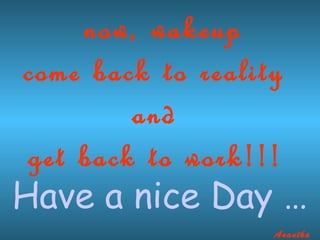 now, wakeup
come back to reality
         and
 get back to work!!!
Have a nice Day 
                 Anantha
 