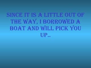 Since it is a little out of the way, I borrowed a boat and will pick you up.. 