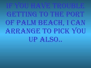 If you have trouble getting to the port of palm beach, I can arrange to pick you up also.. 