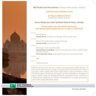 BNP Paribas Securities Services cordially invites you for a meet on

                     ‘Listed Derivatives Market in India’

                         On May 24, 2010 at 7.30 pm
                         followed by Cocktails & Dinner

     Venue: Rendezvous, Hotel Taj Mahal Palace & Towers, Mumbai

             Kindly confirm your attendance via email to
      marc.ammeux@asia.bnpparibas.com or call us at 6650 1526

8.00 pm:
       Opening speech
       Jacques Michel, CEO & Country Manager of BNP Paribas India
8.10 pm:
       Indian financial derivatives, evolving landscape
       Coumar Ananda, Client Partner TCS
8.30 pm:
       Meeting your local and global needs
       Chantal Peyre de Fabrègues, Head of Listed Derivatives Product of BNP Paribas
       Securities Services,
       Pierre-Alexandre Thomé, Head of BNP Paribas Securities Services India
9.00 pm:
       Q&A
9.15 pm:
       Cocktails & Dinner


  BNP Paribas Securities Services, a wholly-owned subsidiary of BNP Paribas, is
  the 1st securities services provider in Europe and the 5th world actor in term
  of assets under custody. One of the largest direct clearing members on the
  US and European derivatives exchanges, we have expanded our coverage to
  Asian markets. Using our leading derivatives processing service, clients can
  choose across 50 derivatives markets and benefit from a single connectivity
  point and a single dedicated contact.




                                                             The closer, the better
 