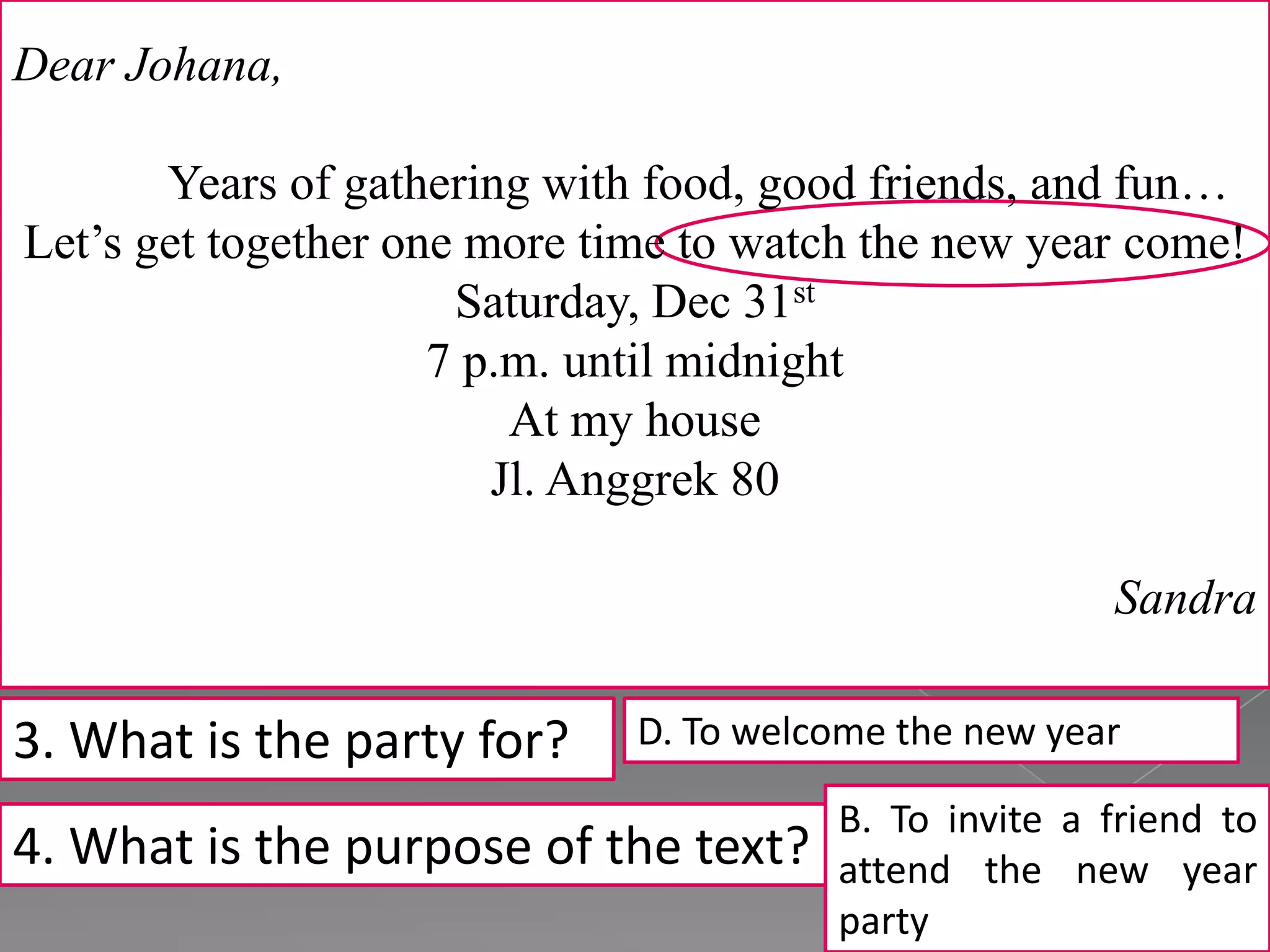 Dear Johana,
Years of gathering with food, good friends, and fun…
Let’s get together one more time to watch the new year come!
Saturday, Dec 31st
7 p.m. until midnight
At my house
Jl. Anggrek 80
Sandra
3. What is the party for?
4. What is the purpose of the text?
D. To welcome the new year
B. To invite a friend to
attend the new year
party
 