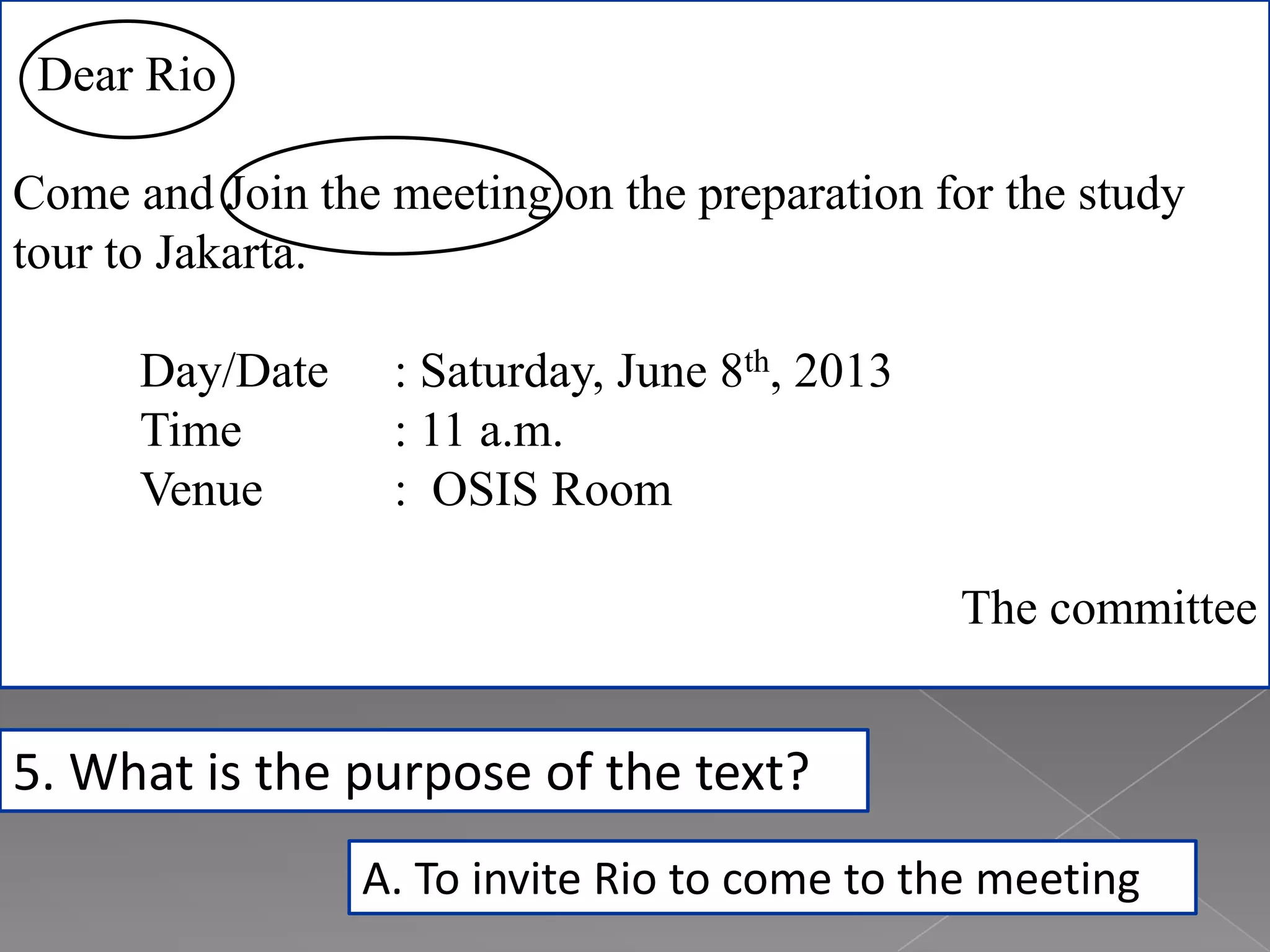 Dear Rio
Come and Join the meeting on the preparation for the study
tour to Jakarta.
Day/Date : Saturday, June 8th, 2013
Time : 11 a.m.
Venue : OSIS Room
The committee
5. What is the purpose of the text?
A. To invite Rio to come to the meeting
 