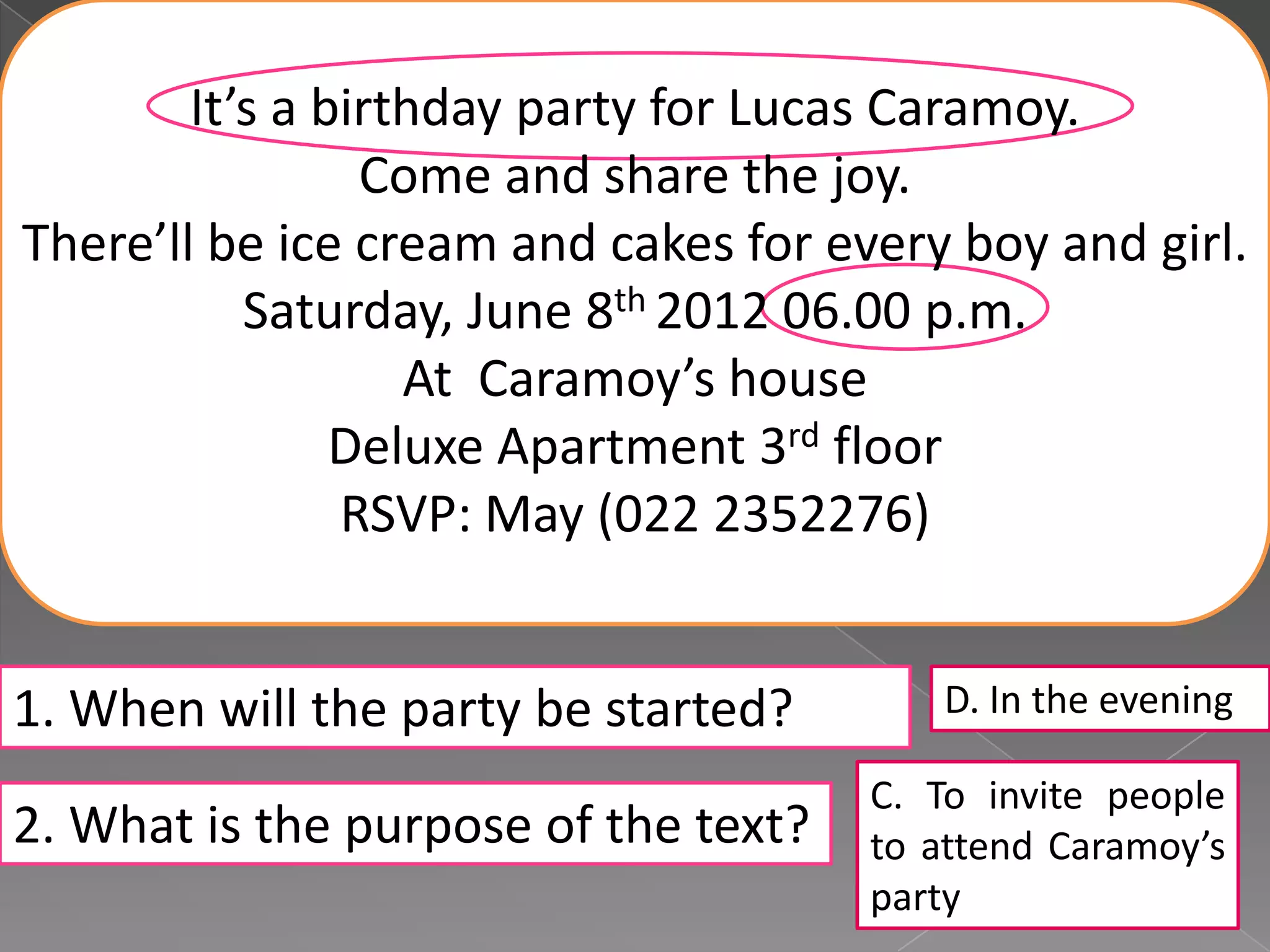 It’s a birthday party for Lucas Caramoy.
Come and share the joy.
There’ll be ice cream and cakes for every boy and girl.
Saturday, June 8th 2012 06.00 p.m.
At Caramoy’s house
Deluxe Apartment 3rd floor
RSVP: May (022 2352276)
1. When will the party be started?
2. What is the purpose of the text?
D. In the evening
C. To invite people
to attend Caramoy’s
party
 