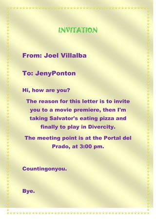 INVITATION

From: Joel Villalba
To: JenyPonton
Hi, how are you?
The reason for this letter is to invite
you to a movie premiere, then I'm
taking Salvator's eating pizza and
finally to play in Divercity.
The meeting point is at the Portal del
Prado, at 3:00 pm.

Countingonyou.

Bye.

 