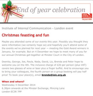 22 November 2013 13:59

IoIC London <london@ioic.org.uk>
To: <peter@motjuste.co.uk>
Reply-To: IoIC London <london@ioic.org.uk>
London event

IoIC London event – end of year celebration

Is this email not displaying correctly?
View it in your browser.

Institute of Internal Communication – London event

Christmas feasting and fun
Maybe you attended some of our events this year. Possibly you thought they
were informative (we certainly hope so) and hopefully you'll attend some of
the events we've planned for next year — meeting the Gold Award winners in
January, for example. But on 4 December we hope to meet many of you for
our annual Christmas get-together at Minster Court in the City of London.
Deenita, George, Joe, Paula, Nada, David, Liz, Brenda and Peter hope to
welcome you on the 4th. The inclusive charge of £20 per person (plus VAT)
covers two glasses of wine or beer plus a finger buffet. And to encourage you
to bring your colleagues, the fourth person on a group booking will pay half
price! To book your place(s), email brenda@ioic.org.uk
When and where?
Wednesday 4 December 2014
6.30pm onwards at the Minster Exchange, Mincing Lane
London EC3R 7PP

 