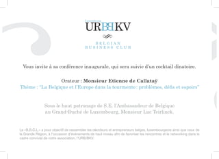 Vous invite à sa conférence inaugurale, qui sera suivie d’un cocktail dînatoire.

                   Orateur : Monsieur Etienne de Callataÿ
Thème : ‘‘La Belgique et l’Europe dans la tourmente : problèmes, défis et espoirs’’


                Sous le haut patronage de S.E. l’Ambassadeur de Belgique
                au Grand-Duché de Luxembourg, Monsieur Luc Teirlinck.


Le «B.B.C.L.» a pour objectif de rassembler les décideurs et entrepreneurs belges, luxembourgeois ainsi que ceux de
la Grande Région, à l’occasion d’événements de haut niveau afin de favoriser les rencontres et le networking dans le
cadre convivial de notre association, l’URB/BKV.
 