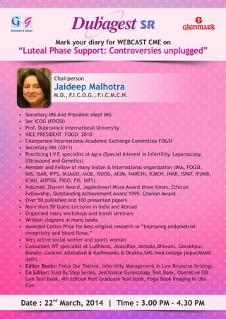Mark your diary for WEBCAST CME on
“Luteal Phase Support: Controversies unplugged”
Chairperson
Jaideep Malhotra
M.D., F.I.C.O.G., F.I.C.M.C.H.
nd
Date : 22 March, 2014 | Time : 3.00 PM - 4.30 PM
• Secretary IMS And President elect IMS
• Sec ICOG (FOGSI)
• Prof. Dubrovinck International University
• VICE PRESIDENT FOGSI 2010
• Chairperson International Academic Exchange Committee FOGSI
• Secretary IMS (2011)
• Practicing I.V.F. specialist at Agra (Special Interest in Infertility, Laparoscopy,
Ultrasound and Genetics)
• Member and Fellow of many Indian & International organization (IMA, FOGSI,
IMS, ISAR, IFFS, IAJAGO, IAGE, ISUOG, AIUM, NARCHI, ICMCH, IHAR, ISPAT, IFUMB,
ICMU, AOFOG, FIGO, FIS, IAFS)
• Indumati Zhaveri Award, Jagdeshwari Misra Award three times, Ethicon
Fellowship, Outstanding Achievement Award 1999, Chorion Award
• Over 50 published and 100 presented papers
• More than 50 Guest Lectures in India and Abroad
• Organised many workshops and travel seminars
• Written chapters in many books
• Awarded Corion Prize for best original research in “Improving endometrial
receptivity and blood ﬂows.”
• Very active social worker and sports woman
• Consultant IVF specialist at Ludhiana, Jalandhar, Ambala,Bhiwani, Gorakhpur,
Bariely, Gwalior, Allahabad & Kathmandu & Dhakka,SMS med college jaipur,MAMC
delhi
• Editor Books: Fetus Our Patient, Infertility Management In Low Resourse Settings
• Co Editor: Step By Step Series, Jeaffcoate Gynecology Text Book, Operative OB
Gyn Text Book, 4th Edition Post Graduate Text Book, Fogsi Book Imaging In Obs
Gyn
 