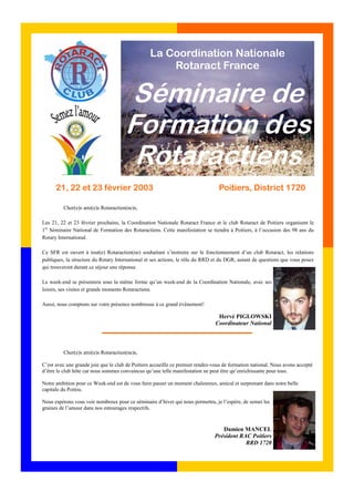 La Coordination Nationale 
Rotaract France 
Séminaire de 
Formation des 
Rotaractiens 
21, 22 et 23 février 2003 Poitiers, District 1720 
Cher(e)s ami(e)s Rotaractien(ne)s, 
Les 21, 22 et 23 février prochains, la Coordination Nationale Rotaract France et le club Rotaract de Poitiers organisent le 
1er Séminaire National de Formation des Rotaractiens. Cette manifestation se tiendra à Poitiers, à l’occasion des 98 ans du 
Rotary International. 
Ce SFR est ouvert à tout(e) Rotaractien(ne) souhaitant s’instruire sur le fonctionnement d’un club Rotaract, les relations 
publiques, la structure du Rotary International et ses actions, le rôle du RRD et du DGR, autant de questions que vous posez 
qui trouveront durant ce séjour une réponse. 
Le week-end se présentera sous la même forme qu’un week-end de la Coordination Nationale, avec ses 
loisirs, ses visites et grands moments Rotaractiens. 
Aussi, nous comptons sur votre présence nombreuse à ce grand évênement! 
Hervé PIGLOWSKI 
Coordinateur National 
Cher(e)s ami(e)s Rotaractien(ne)s, 
C’est avec une grande joie que le club de Poitiers accueille ce premier rendez-vous de formation national. Nous avons accepté 
d’être le club hôte car nous sommes convaincus qu’une telle manifestation ne peut être qu’enrichissante pour tous. 
Notre ambition pour ce Week-end est de vous faire passer un moment chaleureux, amical et surprenant dans notre belle 
capitale du Poitou. 
Nous espérons vous voir nombreux pour ce séminaire d’hiver qui nous permettra, je l’espère, de semer les 
graines de l’amour dans nos entourages respectifs. 
Damien MANCEL 
Président RAC Poitiers 
RRD 1720 
 