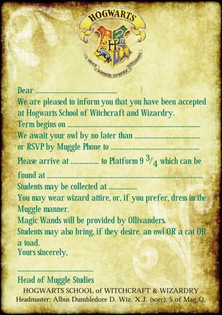 Dear ..............................................
We are pleased to inform you that you have been accepted
at Hogwarts School of Witchcraft and Wizardry.
Term begins on ...........................................................................
We await your owl by no later than .....................................
or RSVP by Muggle Phone to ..................................................
Please arrive at ................ to Platform 9 3/4 which can be
found at ........................................................................................
Students may be collected at ................
You may wear wizard attire, or, if you prefer, dress in the
Muggle manner.
Magic Wands will be provided by Ollivanders.
Students may also bring, if they desire, an owl OR a cat OR
a toad.
Yours sincerely,
...........................................
Head of Muggle Studies
HOGWARTS SCHOOL of WITCHCRAFT & WIZARDRY
Headmaster: Albus Dumbledore D. Wiz. X.J. (sorc), S.of Mag.Q.
 