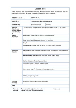 Lesson plan
Before beginning, refer to your medium term plan. Your lesson plans should be developed from this,
making any adjustments necessary in the light of recent teaching and learning.
LESSON: Invitation School: № 17
Date27 02 17 Teacher name: Loi Marina Villevna
CLASS:6Г 6Д Number present: absent:
Learning
objectives(s)
that this lesson
is contributing
to
To teach pupils to invite friends use Past Simple verb to be. S1, S4, S8, C1, L3
Lesson
objectives
All learnerswill be able to: read and translate the text
Most learnerswill be able to: answer the questions
Simple
Some learners will be able to: talk on the theme, make questions
Language
objective
Learners can: read the texts, make and answer the questions, describe parties
Key words and phrases: Party, delicious, boring, lovely, enjoy
Useful classroom for dialogue/writing:
Discussion points: parties, invitation cards
Can you say why…? Were you at the party yesterday?
Writing prompts: key words
Previous
learning
Analysisof the mistakesmade Corrections
Plan
Planned
timings
Planned activities (replace the notes
below with your planned activities)
Resources
 