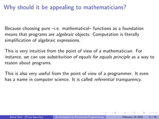 Why should it be appealing to mathematicians?
Because choosing pure –i.e. mathematical– functions as a foundation
means that programs are algebraic objects. Computation is literally
simpliﬁcation of algebraic expressions.
This is very intuitive from the point of view of a mathematician. For
instance, we can use substituition of equals for equals principle as a way to
reason about programs.
This is also very useful from the point of view of a programmer. It even
has a name in computer science. It is called referential transparency.
Sonat S¨uer (Picus Security) An Invitation to Functional Programming February 14 2018 5 / 25
 