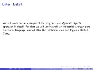 Enter Haskell
We will work out an example of the programs are algebraic objects
approach in detail. For that we will use Haskell, an industrial strength pure
functional language, named after the mathematician and logician Haskell
Curry.
Sonat S¨uer (Picus Security) An Invitation to Functional Programming February 14 2018 6 / 25
 