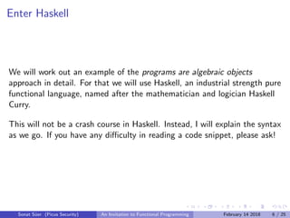 Enter Haskell
We will work out an example of the programs are algebraic objects
approach in detail. For that we will use Haskell, an industrial strength pure
functional language, named after the mathematician and logician Haskell
Curry.
This will not be a crash course in Haskell. Instead, I will explain the syntax
as we go. If you have any diﬃculty in reading a code snippet, please ask!
Sonat S¨uer (Picus Security) An Invitation to Functional Programming February 14 2018 6 / 25
 