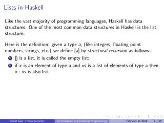 Lists in Haskell
Like the vast majority of programming languages, Haskell has data
structures. One of the most common data structures in Haskell is the list
structure.
Here is the deﬁnition: given a type a, (like integers, ﬂoating point
numbers, strings, etc.) we deﬁne [a] by structural recursion as follows:
1 [] is a list, it is called the empty list;
2 if x is an element of type a and xs is a list of elements of type a then
x : xs is also list.
Sonat S¨uer (Picus Security) An Invitation to Functional Programming February 14 2018 7 / 25
 