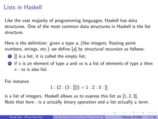 Lists in Haskell
Like the vast majority of programming languages, Haskell has data
structures. One of the most common data structures in Haskell is the list
structure.
Here is the deﬁnition: given a type a, (like integers, ﬂoating point
numbers, strings, etc.) we deﬁne [a] by structural recursion as follows:
1 [] is a list, it is called the empty list;
2 if x is an element of type a and xs is a list of elements of type a then
x : xs is also list.
For instance
1 : (2 : (3 : [])) = 1 : 2 : 3 : []
is a list of integers. Haskell allows us to express this list as [1, 2, 3].
Note that here : is a actually binary operation and a list actually a term.
Sonat S¨uer (Picus Security) An Invitation to Functional Programming February 14 2018 7 / 25
 