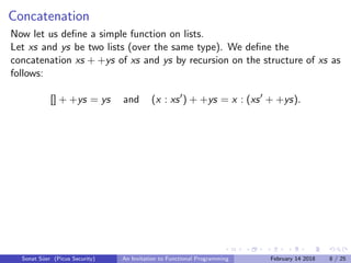 Concatenation
Now let us deﬁne a simple function on lists.
Let xs and ys be two lists (over the same type). We deﬁne the
concatenation xs + +ys of xs and ys by recursion on the structure of xs as
follows:
[] + +ys = ys and (x : xs ) + +ys = x : (xs + +ys).
Sonat S¨uer (Picus Security) An Invitation to Functional Programming February 14 2018 8 / 25
 