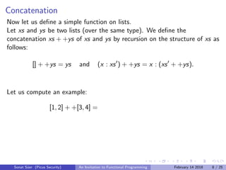 Concatenation
Now let us deﬁne a simple function on lists.
Let xs and ys be two lists (over the same type). We deﬁne the
concatenation xs + +ys of xs and ys by recursion on the structure of xs as
follows:
[] + +ys = ys and (x : xs ) + +ys = x : (xs + +ys).
Let us compute an example:
[1, 2] + +[3, 4] =
Sonat S¨uer (Picus Security) An Invitation to Functional Programming February 14 2018 8 / 25
 