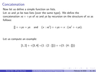 Concatenation
Now let us deﬁne a simple function on lists.
Let xs and ys be two lists (over the same type). We deﬁne the
concatenation xs + +ys of xs and ys by recursion on the structure of xs as
follows:
[] + +ys = ys and (x : xs ) + +ys = x : (xs + +ys).
Let us compute an example:
[1, 2] + +[3, 4] =(1 : (2 : [])) + +(3 : (4 : []))
Sonat S¨uer (Picus Security) An Invitation to Functional Programming February 14 2018 8 / 25
 