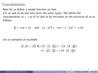 Concatenation
Now let us deﬁne a simple function on lists.
Let xs and ys be two lists (over the same type). We deﬁne the
concatenation xs + +ys of xs and ys by recursion on the structure of xs as
follows:
[] + +ys = ys and (x : xs ) + +ys = x : (xs + +ys).
Let us compute an example:
[1, 2] + +[3, 4] =(1 : (2 : [])) + +(3 : (4 : []))
=1 : ((2 : []) + +(3 : (4 : []))
Sonat S¨uer (Picus Security) An Invitation to Functional Programming February 14 2018 8 / 25
 