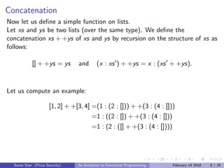 Concatenation
Now let us deﬁne a simple function on lists.
Let xs and ys be two lists (over the same type). We deﬁne the
concatenation xs + +ys of xs and ys by recursion on the structure of xs as
follows:
[] + +ys = ys and (x : xs ) + +ys = x : (xs + +ys).
Let us compute an example:
[1, 2] + +[3, 4] =(1 : (2 : [])) + +(3 : (4 : []))
=1 : ((2 : []) + +(3 : (4 : []))
=1 : (2 : ([] + +(3 : (4 : [])))
Sonat S¨uer (Picus Security) An Invitation to Functional Programming February 14 2018 8 / 25
 