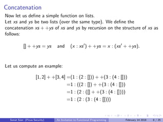 Concatenation
Now let us deﬁne a simple function on lists.
Let xs and ys be two lists (over the same type). We deﬁne the
concatenation xs + +ys of xs and ys by recursion on the structure of xs as
follows:
[] + +ys = ys and (x : xs ) + +ys = x : (xs + +ys).
Let us compute an example:
[1, 2] + +[3, 4] =(1 : (2 : [])) + +(3 : (4 : []))
=1 : ((2 : []) + +(3 : (4 : []))
=1 : (2 : ([] + +(3 : (4 : [])))
=1 : (2 : (3 : (4 : [])))
Sonat S¨uer (Picus Security) An Invitation to Functional Programming February 14 2018 8 / 25
 