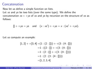 Concatenation
Now let us deﬁne a simple function on lists.
Let xs and ys be two lists (over the same type). We deﬁne the
concatenation xs + +ys of xs and ys by recursion on the structure of xs as
follows:
[] + +ys = ys and (x : xs ) + +ys = x : (xs + +ys).
Let us compute an example:
[1, 2] + +[3, 4] =(1 : (2 : [])) + +(3 : (4 : []))
=1 : ((2 : []) + +(3 : (4 : []))
=1 : (2 : ([] + +(3 : (4 : [])))
=1 : (2 : (3 : (4 : [])))
=[1, 2, 3, 4]
Sonat S¨uer (Picus Security) An Invitation to Functional Programming February 14 2018 8 / 25
 