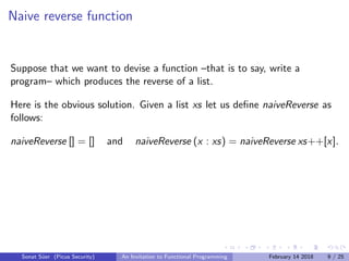 Naive reverse function
Suppose that we want to devise a function –that is to say, write a
program– which produces the reverse of a list.
Here is the obvious solution. Given a list xs let us deﬁne naiveReverse as
follows:
naiveReverse [] = [] and naiveReverse (x : xs) = naiveReverse xs++[x].
Sonat S¨uer (Picus Security) An Invitation to Functional Programming February 14 2018 9 / 25
 