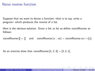 Naive reverse function
Suppose that we want to devise a function –that is to say, write a
program– which produces the reverse of a list.
Here is the obvious solution. Given a list xs let us deﬁne naiveReverse as
follows:
naiveReverse [] = [] and naiveReverse (x : xs) = naiveReverse xs++[x].
As an exercise show that naiveReverse [1, 2, 3] = [3, 2, 1].
Sonat S¨uer (Picus Security) An Invitation to Functional Programming February 14 2018 9 / 25
 